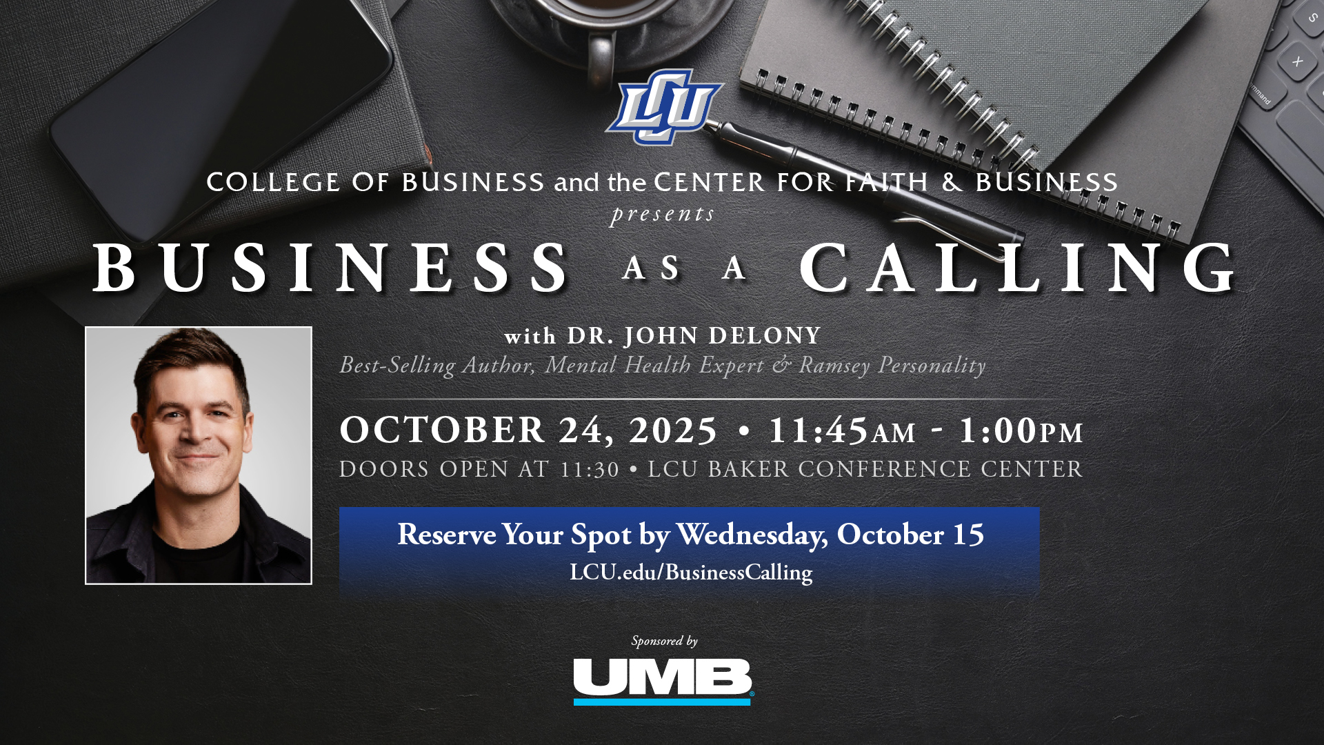 COLLEGE OF BUSINESS and the CENTER FOR FAITH & BUSINESS presents BUSINESS AS A CALLING with DR. JOHN DELONY Best-Selling Author, Mental Health Expert & Ramsey Personality OCTOBER 24, 2025; 11:45AM - 1:00PM DOORS OPEN AT 11:30; LCU BAKER CONFERENCE CENTER Reserve Your Spot by Wednesday, October 15 Sponsored by UMB